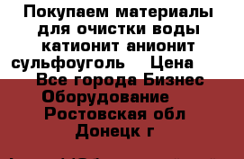   Покупаем материалы для очистки воды катионит анионит сульфоуголь  › Цена ­ 100 - Все города Бизнес » Оборудование   . Ростовская обл.,Донецк г.